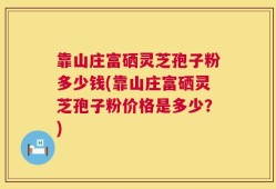 靠山庄富硒灵芝孢子粉多少钱(靠山庄富硒灵芝孢子粉价格是多少？)