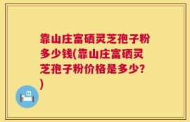 靠山庄富硒灵芝孢子粉多少钱(靠山庄富硒灵芝孢子粉价格是多少？)