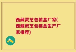 西藏灵芝包装盒厂家(西藏灵芝包装盒生产厂家推荐)