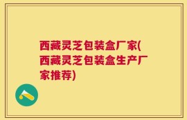 西藏灵芝包装盒厂家(西藏灵芝包装盒生产厂家推荐)