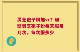 灵芝孢子粉加vc？破壁灵芝孢子粉每天服用几次，每次服多少