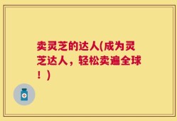 卖灵芝的达人(成为灵芝达人，轻松卖遍全球！)