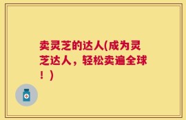 卖灵芝的达人(成为灵芝达人，轻松卖遍全球！)