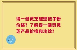 得一健灵芝破壁孢子粉价格？了解得一健灵灵芝产品价格和功效？