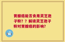 胃腺癌能否食用灵芝孢子粉？？解读灵芝孢子粉对胃腺癌的影响？
