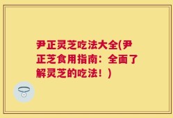 尹正灵芝吃法大全(尹正芝食用指南：全面了解灵芝的吃法！)