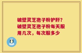 破壁灵芝孢子粉护肝？破壁灵芝孢子粉每天服用几次，每次服多少