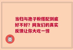 当归与孢子粉搭配到底好不好？网友们的真实反馈让你大吃一惊
