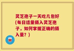灵芝孢子一天吃几包好(每日适量摄入灵芝孢子，如何掌握正确的摄入量？)