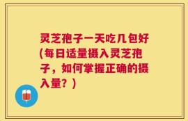 灵芝孢子一天吃几包好(每日适量摄入灵芝孢子，如何掌握正确的摄入量？)
