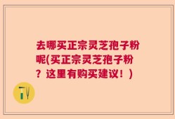 去哪买正宗灵芝孢子粉呢(买正宗灵芝孢子粉？这里有购买建议！)