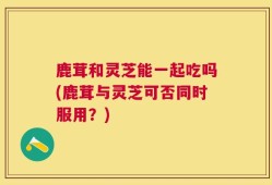 鹿茸和灵芝能一起吃吗(鹿茸与灵芝可否同时服用？)