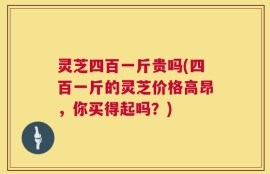 灵芝四百一斤贵吗(四百一斤的灵芝价格高昂，你买得起吗？)