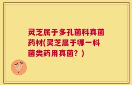 灵芝属于多孔菌科真菌药材(灵芝属于哪一科菌类药用真菌？)