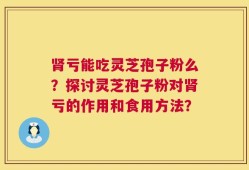肾亏能吃灵芝孢子粉么？探讨灵芝孢子粉对肾亏的作用和食用方法？