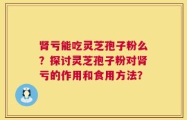 肾亏能吃灵芝孢子粉么？探讨灵芝孢子粉对肾亏的作用和食用方法？