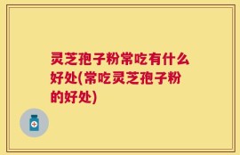 灵芝孢子粉常吃有什么好处(常吃灵芝孢子粉的好处)