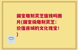 国宝雕刻灵芝值钱吗图片(国宝级雕刻灵芝：价值连城的文化瑰宝！)