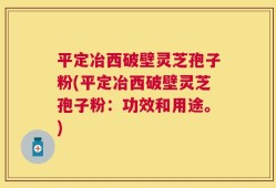 平定冶西破壁灵芝孢子粉(平定冶西破壁灵芝孢子粉：功效和用途。)