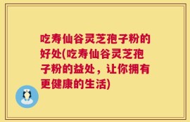 吃寿仙谷灵芝孢子粉的好处(吃寿仙谷灵芝孢子粉的益处，让你拥有更健康的生活)