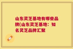 山东灵芝基地有哪些品牌(山东灵芝基地：知名灵芝品牌汇聚