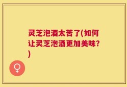 灵芝泡酒太苦了(如何让灵芝泡酒更加美味？)