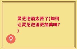 灵芝泡酒太苦了(如何让灵芝泡酒更加美味？)