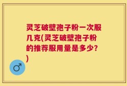 灵芝破壁孢子粉一次服几克(灵芝破壁孢子粉的推荐服用量是多少？)
