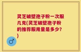 灵芝破壁孢子粉一次服几克(灵芝破壁孢子粉的推荐服用量是多少？)