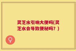 灵芝水引响大便吗(灵芝水会导致便秘吗？)