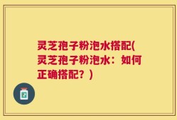 灵芝孢子粉泡水搭配(灵芝孢子粉泡水：如何正确搭配？)