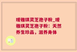 瑷雅琪灵芝孢子粉_瑷雅琪灵芝孢子粉：天然养生珍品，滋养身体