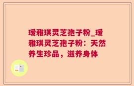 瑷雅琪灵芝孢子粉_瑷雅琪灵芝孢子粉：天然养生珍品，滋养身体