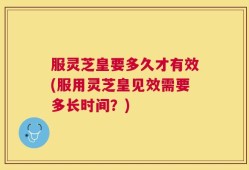 服灵芝皇要多久才有效(服用灵芝皇见效需要多长时间？)