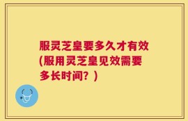 服灵芝皇要多久才有效(服用灵芝皇见效需要多长时间？)