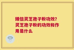 臻信灵芝孢子粉功效？灵芝孢子粉的功效和作用是什么