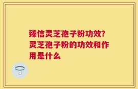 臻信灵芝孢子粉功效？灵芝孢子粉的功效和作用是什么