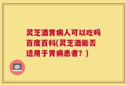 灵芝酒胃病人可以吃吗百度百科(灵芝酒能否适用于胃病患者？)