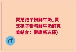灵芝孢子粉鲜牛奶_灵芝孢子粉与鲜牛奶的完美结合：健康新选择)