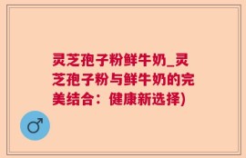 灵芝孢子粉鲜牛奶_灵芝孢子粉与鲜牛奶的完美结合：健康新选择)