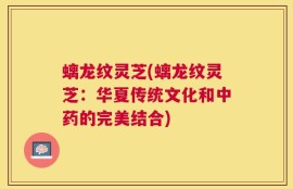 螭龙纹灵芝(螭龙纹灵芝：华夏传统文化和中药的完美结合)