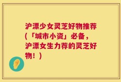 沪漂少女灵芝好物推荐(「城市小资」必备，沪漂女生力荐的灵芝好物！)