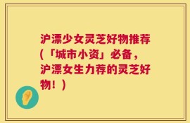 沪漂少女灵芝好物推荐(「城市小资」必备，沪漂女生力荐的灵芝好物！)