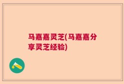 马嘉嘉灵芝(马嘉嘉分享灵芝经验)