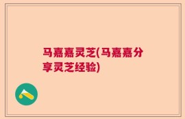 马嘉嘉灵芝(马嘉嘉分享灵芝经验)