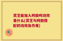 灵芝能加入阿胶吗功效是什么(灵芝与阿胶搭配的功效及作用)