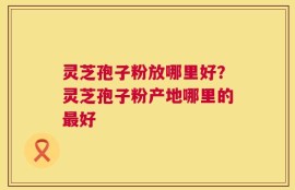 灵芝孢子粉放哪里好？灵芝孢子粉产地哪里的最好