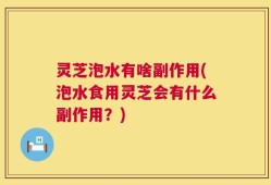 灵芝泡水有啥副作用(泡水食用灵芝会有什么副作用？)
