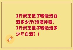 1斤灵芝孢子粉能泡白酒多少斤(泡酒神器：1斤灵芝孢子粉能泡多少斤白酒？)