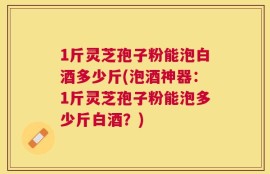 1斤灵芝孢子粉能泡白酒多少斤(泡酒神器：1斤灵芝孢子粉能泡多少斤白酒？)